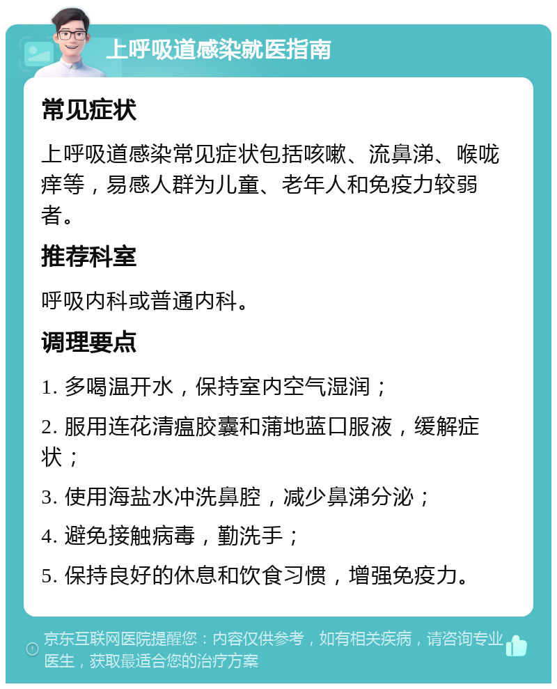 上呼吸道感染就医指南 常见症状 上呼吸道感染常见症状包括咳嗽、流鼻涕、喉咙痒等，易感人群为儿童、老年人和免疫力较弱者。 推荐科室 呼吸内科或普通内科。 调理要点 1. 多喝温开水，保持室内空气湿润； 2. 服用连花清瘟胶囊和蒲地蓝口服液，缓解症状； 3. 使用海盐水冲洗鼻腔，减少鼻涕分泌； 4. 避免接触病毒，勤洗手； 5. 保持良好的休息和饮食习惯，增强免疫力。