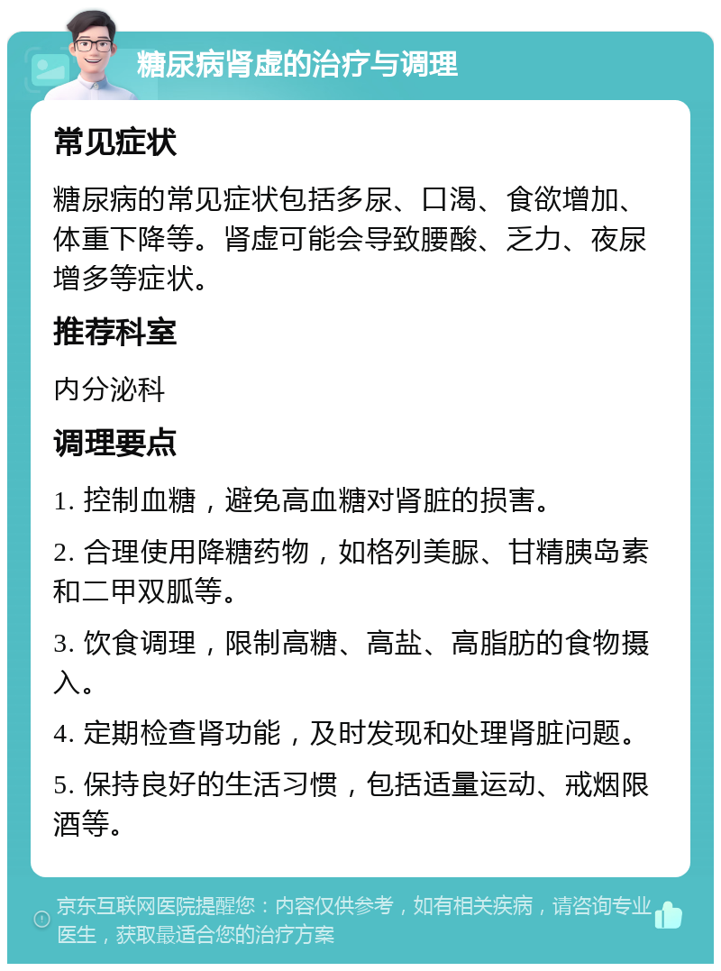 糖尿病肾虚的治疗与调理 常见症状 糖尿病的常见症状包括多尿、口渴、食欲增加、体重下降等。肾虚可能会导致腰酸、乏力、夜尿增多等症状。 推荐科室 内分泌科 调理要点 1. 控制血糖，避免高血糖对肾脏的损害。 2. 合理使用降糖药物，如格列美脲、甘精胰岛素和二甲双胍等。 3. 饮食调理，限制高糖、高盐、高脂肪的食物摄入。 4. 定期检查肾功能，及时发现和处理肾脏问题。 5. 保持良好的生活习惯，包括适量运动、戒烟限酒等。