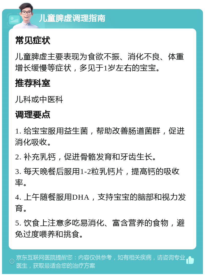 儿童脾虚调理指南 常见症状 儿童脾虚主要表现为食欲不振、消化不良、体重增长缓慢等症状，多见于1岁左右的宝宝。 推荐科室 儿科或中医科 调理要点 1. 给宝宝服用益生菌，帮助改善肠道菌群，促进消化吸收。 2. 补充乳钙，促进骨骼发育和牙齿生长。 3. 每天晚餐后服用1-2粒乳钙片，提高钙的吸收率。 4. 上午随餐服用DHA，支持宝宝的脑部和视力发育。 5. 饮食上注意多吃易消化、富含营养的食物，避免过度喂养和挑食。