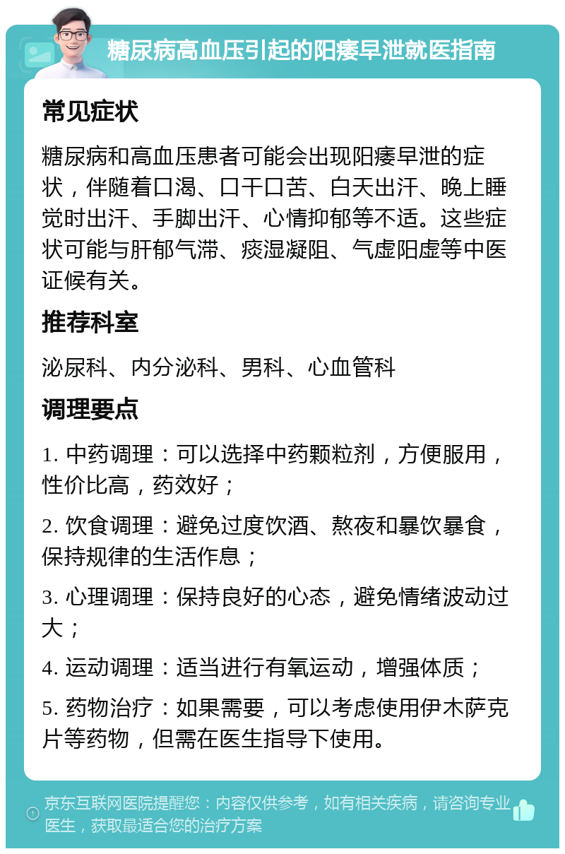 糖尿病高血压引起的阳痿早泄就医指南 常见症状 糖尿病和高血压患者可能会出现阳痿早泄的症状，伴随着口渴、口干口苦、白天出汗、晚上睡觉时出汗、手脚出汗、心情抑郁等不适。这些症状可能与肝郁气滞、痰湿凝阻、气虚阳虚等中医证候有关。 推荐科室 泌尿科、内分泌科、男科、心血管科 调理要点 1. 中药调理：可以选择中药颗粒剂，方便服用，性价比高，药效好； 2. 饮食调理：避免过度饮酒、熬夜和暴饮暴食，保持规律的生活作息； 3. 心理调理：保持良好的心态，避免情绪波动过大； 4. 运动调理：适当进行有氧运动，增强体质； 5. 药物治疗：如果需要，可以考虑使用伊木萨克片等药物，但需在医生指导下使用。