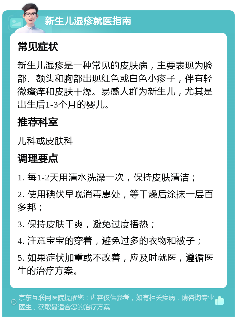 新生儿湿疹就医指南 常见症状 新生儿湿疹是一种常见的皮肤病，主要表现为脸部、额头和胸部出现红色或白色小疹子，伴有轻微瘙痒和皮肤干燥。易感人群为新生儿，尤其是出生后1-3个月的婴儿。 推荐科室 儿科或皮肤科 调理要点 1. 每1-2天用清水洗澡一次，保持皮肤清洁； 2. 使用碘伏早晚消毒患处，等干燥后涂抹一层百多邦； 3. 保持皮肤干爽，避免过度捂热； 4. 注意宝宝的穿着，避免过多的衣物和被子； 5. 如果症状加重或不改善，应及时就医，遵循医生的治疗方案。