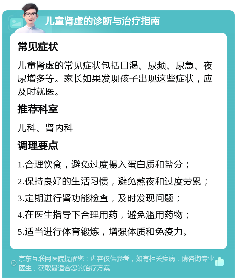 儿童肾虚的诊断与治疗指南 常见症状 儿童肾虚的常见症状包括口渴、尿频、尿急、夜尿增多等。家长如果发现孩子出现这些症状，应及时就医。 推荐科室 儿科、肾内科 调理要点 1.合理饮食，避免过度摄入蛋白质和盐分； 2.保持良好的生活习惯，避免熬夜和过度劳累； 3.定期进行肾功能检查，及时发现问题； 4.在医生指导下合理用药，避免滥用药物； 5.适当进行体育锻炼，增强体质和免疫力。