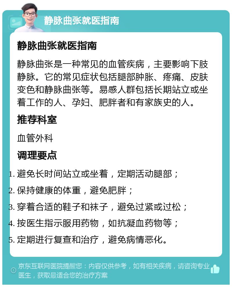 静脉曲张就医指南 静脉曲张就医指南 静脉曲张是一种常见的血管疾病，主要影响下肢静脉。它的常见症状包括腿部肿胀、疼痛、皮肤变色和静脉曲张等。易感人群包括长期站立或坐着工作的人、孕妇、肥胖者和有家族史的人。 推荐科室 血管外科 调理要点 避免长时间站立或坐着，定期活动腿部； 保持健康的体重，避免肥胖； 穿着合适的鞋子和袜子，避免过紧或过松； 按医生指示服用药物，如抗凝血药物等； 定期进行复查和治疗，避免病情恶化。