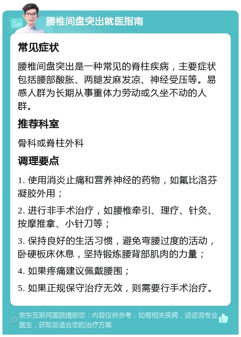 腰椎间盘突出就医指南 常见症状 腰椎间盘突出是一种常见的脊柱疾病，主要症状包括腰部酸胀、两腿发麻发凉、神经受压等。易感人群为长期从事重体力劳动或久坐不动的人群。 推荐科室 骨科或脊柱外科 调理要点 1. 使用消炎止痛和营养神经的药物，如氟比洛芬凝胶外用； 2. 进行非手术治疗，如腰椎牵引、理疗、针灸、按摩推拿、小针刀等； 3. 保持良好的生活习惯，避免弯腰过度的活动，卧硬板床休息，坚持锻炼腰背部肌肉的力量； 4. 如果疼痛建议佩戴腰围； 5. 如果正规保守治疗无效，则需要行手术治疗。