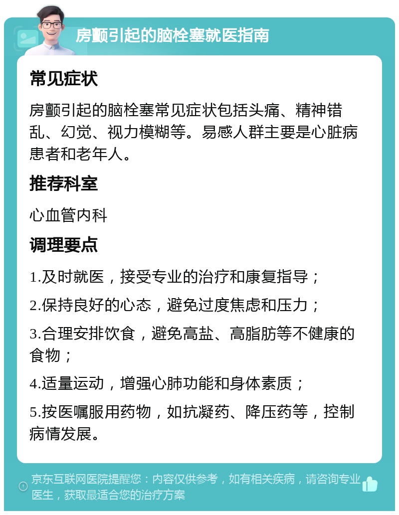 房颤引起的脑栓塞就医指南 常见症状 房颤引起的脑栓塞常见症状包括头痛、精神错乱、幻觉、视力模糊等。易感人群主要是心脏病患者和老年人。 推荐科室 心血管内科 调理要点 1.及时就医，接受专业的治疗和康复指导； 2.保持良好的心态，避免过度焦虑和压力； 3.合理安排饮食，避免高盐、高脂肪等不健康的食物； 4.适量运动，增强心肺功能和身体素质； 5.按医嘱服用药物，如抗凝药、降压药等，控制病情发展。