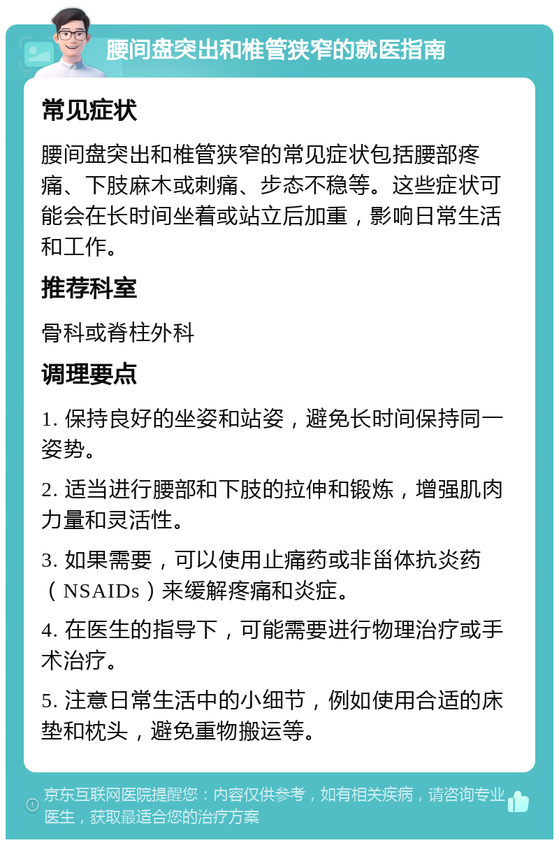 腰间盘突出和椎管狭窄的就医指南 常见症状 腰间盘突出和椎管狭窄的常见症状包括腰部疼痛、下肢麻木或刺痛、步态不稳等。这些症状可能会在长时间坐着或站立后加重，影响日常生活和工作。 推荐科室 骨科或脊柱外科 调理要点 1. 保持良好的坐姿和站姿，避免长时间保持同一姿势。 2. 适当进行腰部和下肢的拉伸和锻炼，增强肌肉力量和灵活性。 3. 如果需要，可以使用止痛药或非甾体抗炎药（NSAIDs）来缓解疼痛和炎症。 4. 在医生的指导下，可能需要进行物理治疗或手术治疗。 5. 注意日常生活中的小细节，例如使用合适的床垫和枕头，避免重物搬运等。