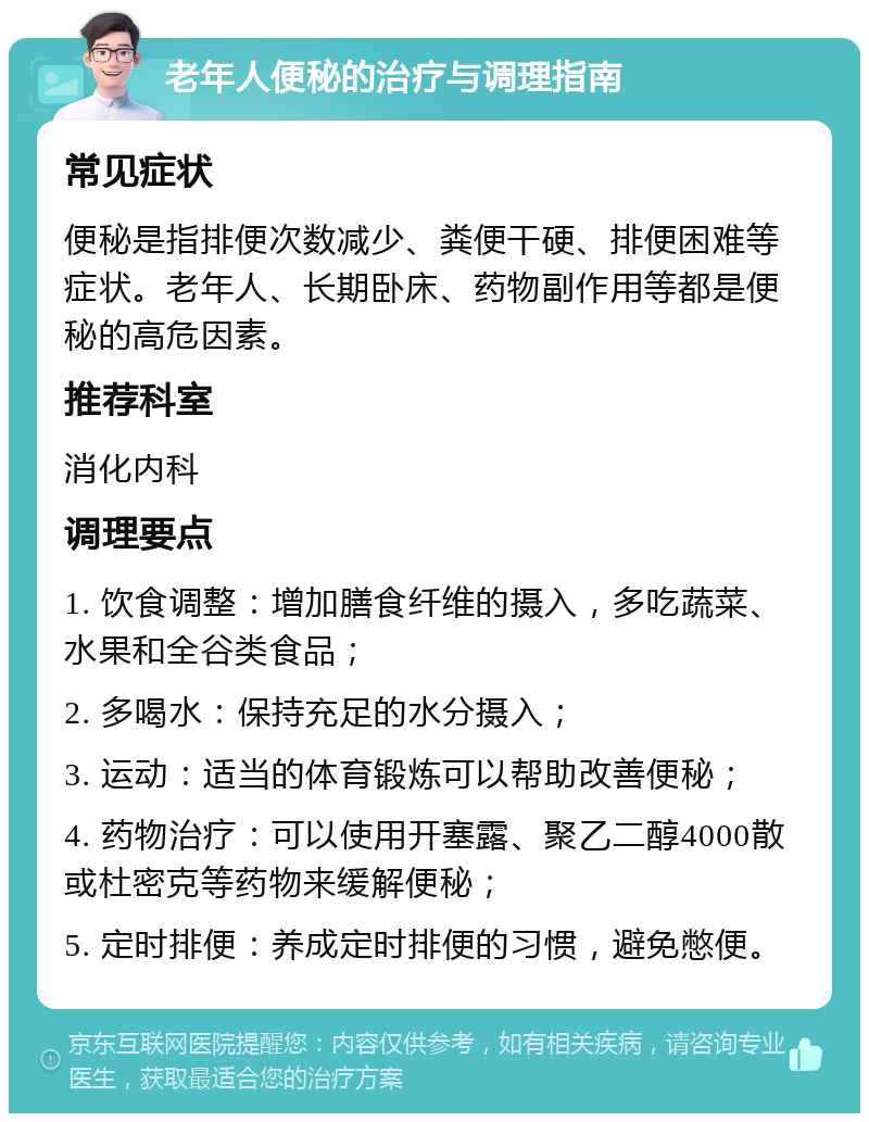 老年人便秘的治疗与调理指南 常见症状 便秘是指排便次数减少、粪便干硬、排便困难等症状。老年人、长期卧床、药物副作用等都是便秘的高危因素。 推荐科室 消化内科 调理要点 1. 饮食调整：增加膳食纤维的摄入，多吃蔬菜、水果和全谷类食品； 2. 多喝水：保持充足的水分摄入； 3. 运动：适当的体育锻炼可以帮助改善便秘； 4. 药物治疗：可以使用开塞露、聚乙二醇4000散或杜密克等药物来缓解便秘； 5. 定时排便：养成定时排便的习惯，避免憋便。