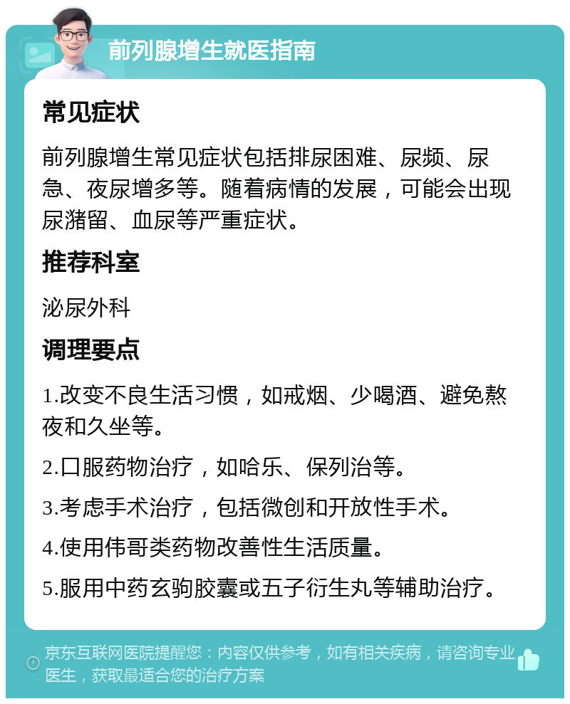 前列腺增生就医指南 常见症状 前列腺增生常见症状包括排尿困难、尿频、尿急、夜尿增多等。随着病情的发展，可能会出现尿潴留、血尿等严重症状。 推荐科室 泌尿外科 调理要点 1.改变不良生活习惯，如戒烟、少喝酒、避免熬夜和久坐等。 2.口服药物治疗，如哈乐、保列治等。 3.考虑手术治疗，包括微创和开放性手术。 4.使用伟哥类药物改善性生活质量。 5.服用中药玄驹胶囊或五子衍生丸等辅助治疗。