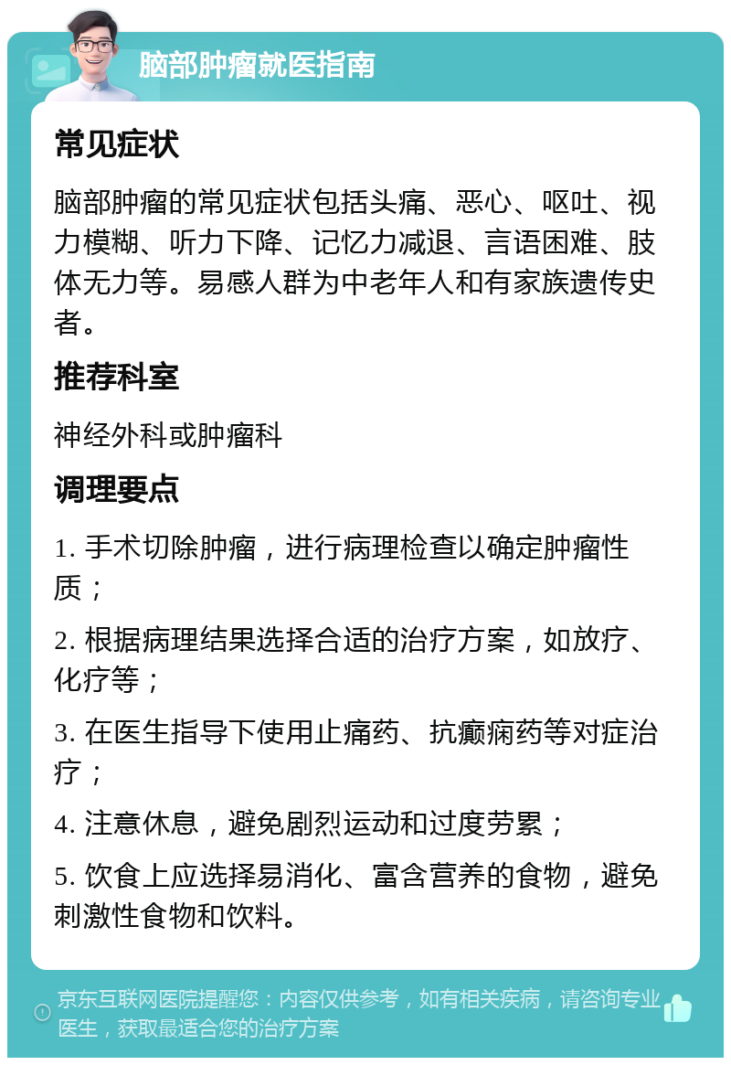 脑部肿瘤就医指南 常见症状 脑部肿瘤的常见症状包括头痛、恶心、呕吐、视力模糊、听力下降、记忆力减退、言语困难、肢体无力等。易感人群为中老年人和有家族遗传史者。 推荐科室 神经外科或肿瘤科 调理要点 1. 手术切除肿瘤，进行病理检查以确定肿瘤性质； 2. 根据病理结果选择合适的治疗方案，如放疗、化疗等； 3. 在医生指导下使用止痛药、抗癫痫药等对症治疗； 4. 注意休息，避免剧烈运动和过度劳累； 5. 饮食上应选择易消化、富含营养的食物，避免刺激性食物和饮料。