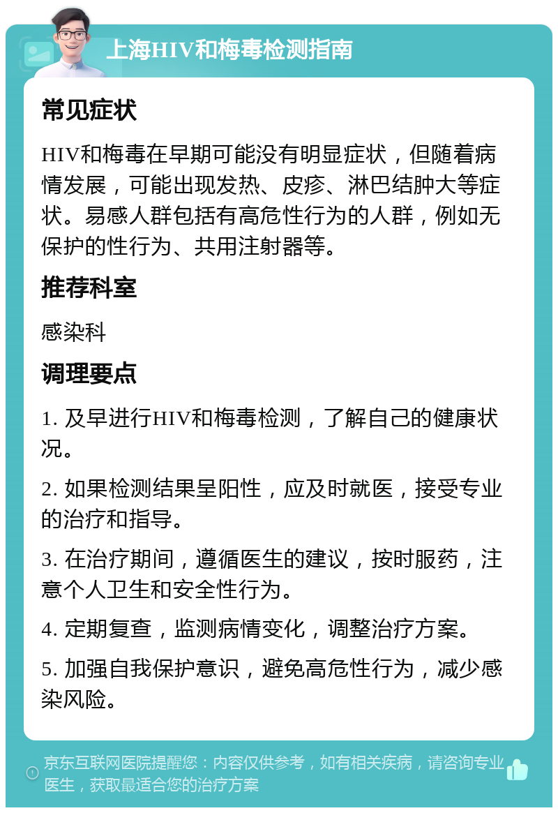 上海HIV和梅毒检测指南 常见症状 HIV和梅毒在早期可能没有明显症状，但随着病情发展，可能出现发热、皮疹、淋巴结肿大等症状。易感人群包括有高危性行为的人群，例如无保护的性行为、共用注射器等。 推荐科室 感染科 调理要点 1. 及早进行HIV和梅毒检测，了解自己的健康状况。 2. 如果检测结果呈阳性，应及时就医，接受专业的治疗和指导。 3. 在治疗期间，遵循医生的建议，按时服药，注意个人卫生和安全性行为。 4. 定期复查，监测病情变化，调整治疗方案。 5. 加强自我保护意识，避免高危性行为，减少感染风险。