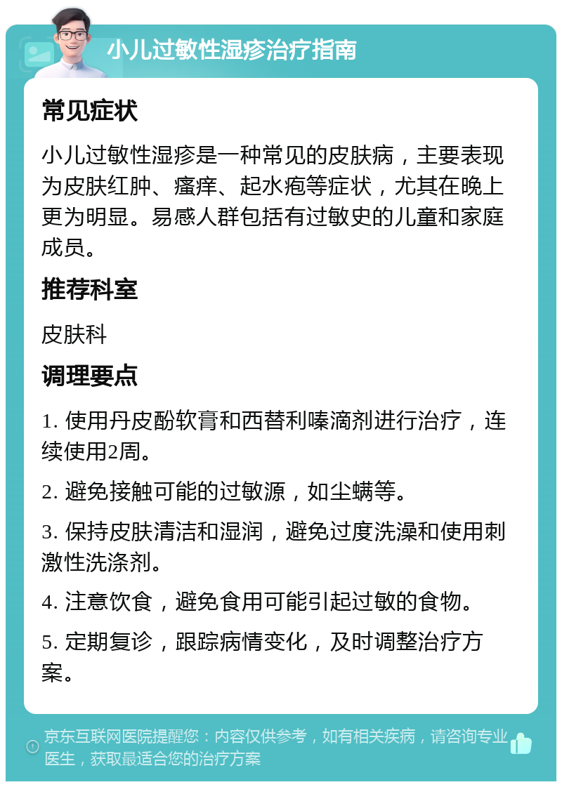 小儿过敏性湿疹治疗指南 常见症状 小儿过敏性湿疹是一种常见的皮肤病，主要表现为皮肤红肿、瘙痒、起水疱等症状，尤其在晚上更为明显。易感人群包括有过敏史的儿童和家庭成员。 推荐科室 皮肤科 调理要点 1. 使用丹皮酚软膏和西替利嗪滴剂进行治疗，连续使用2周。 2. 避免接触可能的过敏源，如尘螨等。 3. 保持皮肤清洁和湿润，避免过度洗澡和使用刺激性洗涤剂。 4. 注意饮食，避免食用可能引起过敏的食物。 5. 定期复诊，跟踪病情变化，及时调整治疗方案。