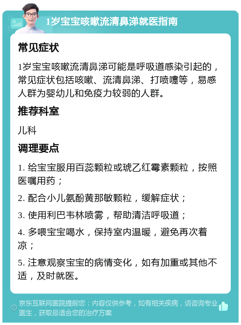 1岁宝宝咳嗽流清鼻涕就医指南 常见症状 1岁宝宝咳嗽流清鼻涕可能是呼吸道感染引起的，常见症状包括咳嗽、流清鼻涕、打喷嚏等，易感人群为婴幼儿和免疫力较弱的人群。 推荐科室 儿科 调理要点 1. 给宝宝服用百蕊颗粒或琥乙红霉素颗粒，按照医嘱用药； 2. 配合小儿氨酚黄那敏颗粒，缓解症状； 3. 使用利巴韦林喷雾，帮助清洁呼吸道； 4. 多喂宝宝喝水，保持室内温暖，避免再次着凉； 5. 注意观察宝宝的病情变化，如有加重或其他不适，及时就医。