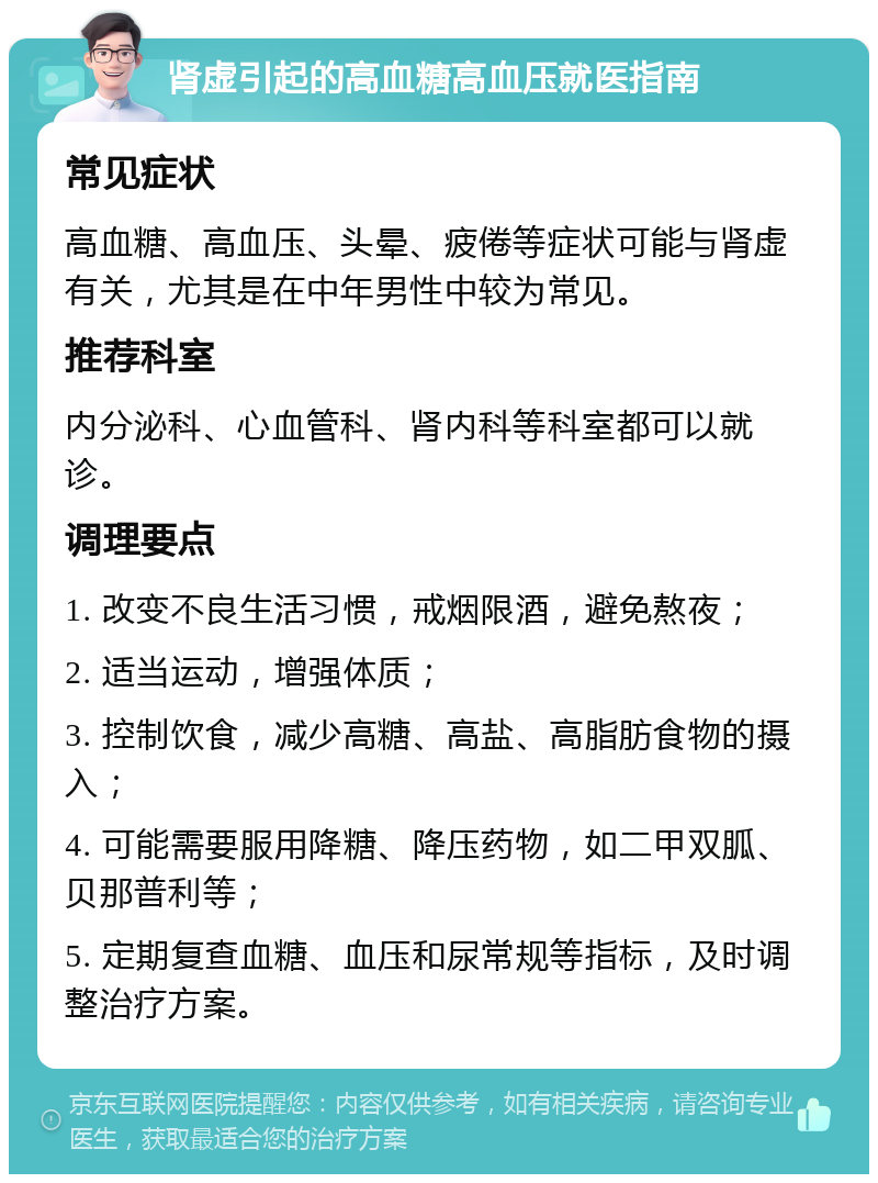 肾虚引起的高血糖高血压就医指南 常见症状 高血糖、高血压、头晕、疲倦等症状可能与肾虚有关，尤其是在中年男性中较为常见。 推荐科室 内分泌科、心血管科、肾内科等科室都可以就诊。 调理要点 1. 改变不良生活习惯，戒烟限酒，避免熬夜； 2. 适当运动，增强体质； 3. 控制饮食，减少高糖、高盐、高脂肪食物的摄入； 4. 可能需要服用降糖、降压药物，如二甲双胍、贝那普利等； 5. 定期复查血糖、血压和尿常规等指标，及时调整治疗方案。