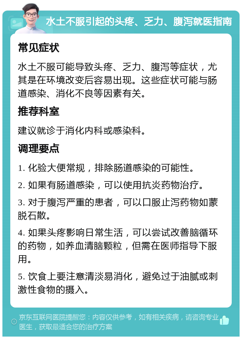 水土不服引起的头疼、乏力、腹泻就医指南 常见症状 水土不服可能导致头疼、乏力、腹泻等症状，尤其是在环境改变后容易出现。这些症状可能与肠道感染、消化不良等因素有关。 推荐科室 建议就诊于消化内科或感染科。 调理要点 1. 化验大便常规，排除肠道感染的可能性。 2. 如果有肠道感染，可以使用抗炎药物治疗。 3. 对于腹泻严重的患者，可以口服止泻药物如蒙脱石散。 4. 如果头疼影响日常生活，可以尝试改善脑循环的药物，如养血清脑颗粒，但需在医师指导下服用。 5. 饮食上要注意清淡易消化，避免过于油腻或刺激性食物的摄入。