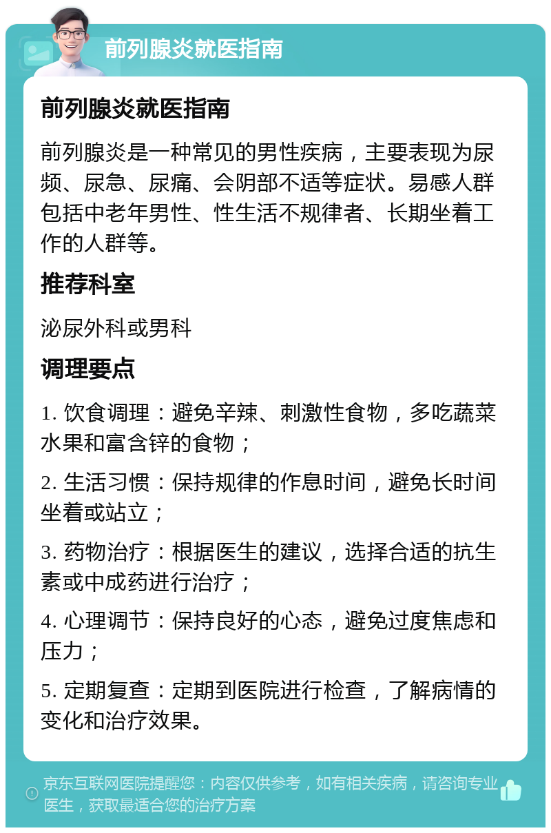 前列腺炎就医指南 前列腺炎就医指南 前列腺炎是一种常见的男性疾病，主要表现为尿频、尿急、尿痛、会阴部不适等症状。易感人群包括中老年男性、性生活不规律者、长期坐着工作的人群等。 推荐科室 泌尿外科或男科 调理要点 1. 饮食调理：避免辛辣、刺激性食物，多吃蔬菜水果和富含锌的食物； 2. 生活习惯：保持规律的作息时间，避免长时间坐着或站立； 3. 药物治疗：根据医生的建议，选择合适的抗生素或中成药进行治疗； 4. 心理调节：保持良好的心态，避免过度焦虑和压力； 5. 定期复查：定期到医院进行检查，了解病情的变化和治疗效果。