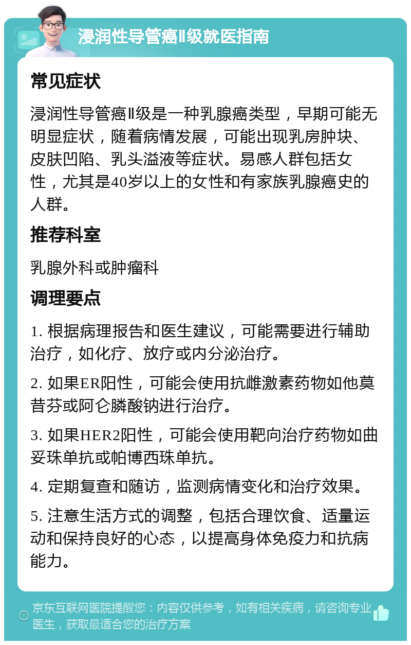 浸润性导管癌Ⅱ级就医指南 常见症状 浸润性导管癌Ⅱ级是一种乳腺癌类型，早期可能无明显症状，随着病情发展，可能出现乳房肿块、皮肤凹陷、乳头溢液等症状。易感人群包括女性，尤其是40岁以上的女性和有家族乳腺癌史的人群。 推荐科室 乳腺外科或肿瘤科 调理要点 1. 根据病理报告和医生建议，可能需要进行辅助治疗，如化疗、放疗或内分泌治疗。 2. 如果ER阳性，可能会使用抗雌激素药物如他莫昔芬或阿仑膦酸钠进行治疗。 3. 如果HER2阳性，可能会使用靶向治疗药物如曲妥珠单抗或帕博西珠单抗。 4. 定期复查和随访，监测病情变化和治疗效果。 5. 注意生活方式的调整，包括合理饮食、适量运动和保持良好的心态，以提高身体免疫力和抗病能力。