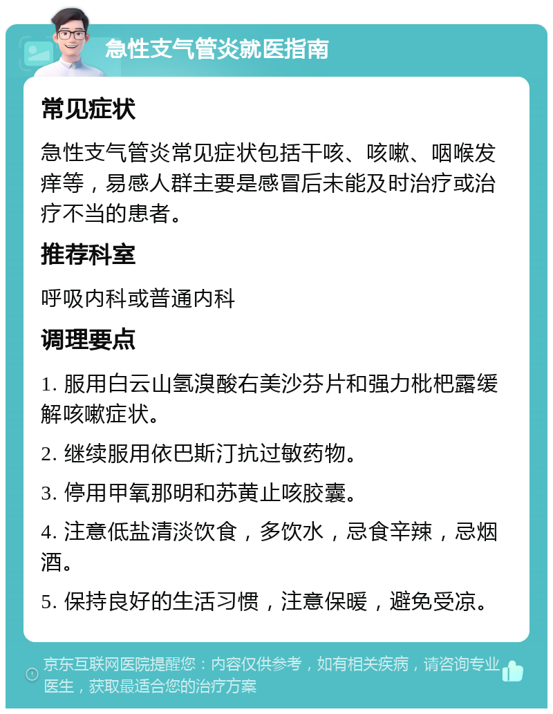 急性支气管炎就医指南 常见症状 急性支气管炎常见症状包括干咳、咳嗽、咽喉发痒等，易感人群主要是感冒后未能及时治疗或治疗不当的患者。 推荐科室 呼吸内科或普通内科 调理要点 1. 服用白云山氢溴酸右美沙芬片和强力枇杷露缓解咳嗽症状。 2. 继续服用依巴斯汀抗过敏药物。 3. 停用甲氧那明和苏黄止咳胶囊。 4. 注意低盐清淡饮食，多饮水，忌食辛辣，忌烟酒。 5. 保持良好的生活习惯，注意保暖，避免受凉。