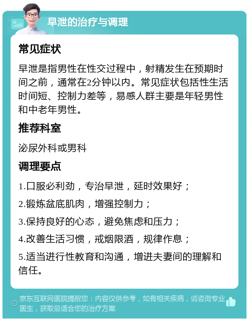 早泄的治疗与调理 常见症状 早泄是指男性在性交过程中，射精发生在预期时间之前，通常在2分钟以内。常见症状包括性生活时间短、控制力差等，易感人群主要是年轻男性和中老年男性。 推荐科室 泌尿外科或男科 调理要点 1.口服必利劲，专治早泄，延时效果好； 2.锻炼盆底肌肉，增强控制力； 3.保持良好的心态，避免焦虑和压力； 4.改善生活习惯，戒烟限酒，规律作息； 5.适当进行性教育和沟通，增进夫妻间的理解和信任。