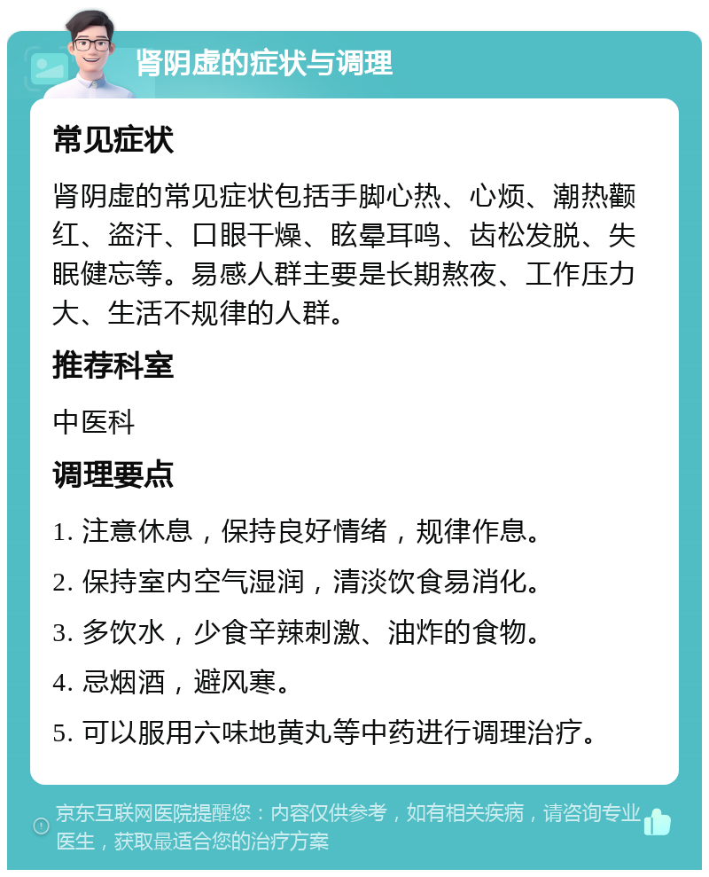 肾阴虚的症状与调理 常见症状 肾阴虚的常见症状包括手脚心热、心烦、潮热颧红、盗汗、口眼干燥、眩晕耳鸣、齿松发脱、失眠健忘等。易感人群主要是长期熬夜、工作压力大、生活不规律的人群。 推荐科室 中医科 调理要点 1. 注意休息，保持良好情绪，规律作息。 2. 保持室内空气湿润，清淡饮食易消化。 3. 多饮水，少食辛辣刺激、油炸的食物。 4. 忌烟酒，避风寒。 5. 可以服用六味地黄丸等中药进行调理治疗。