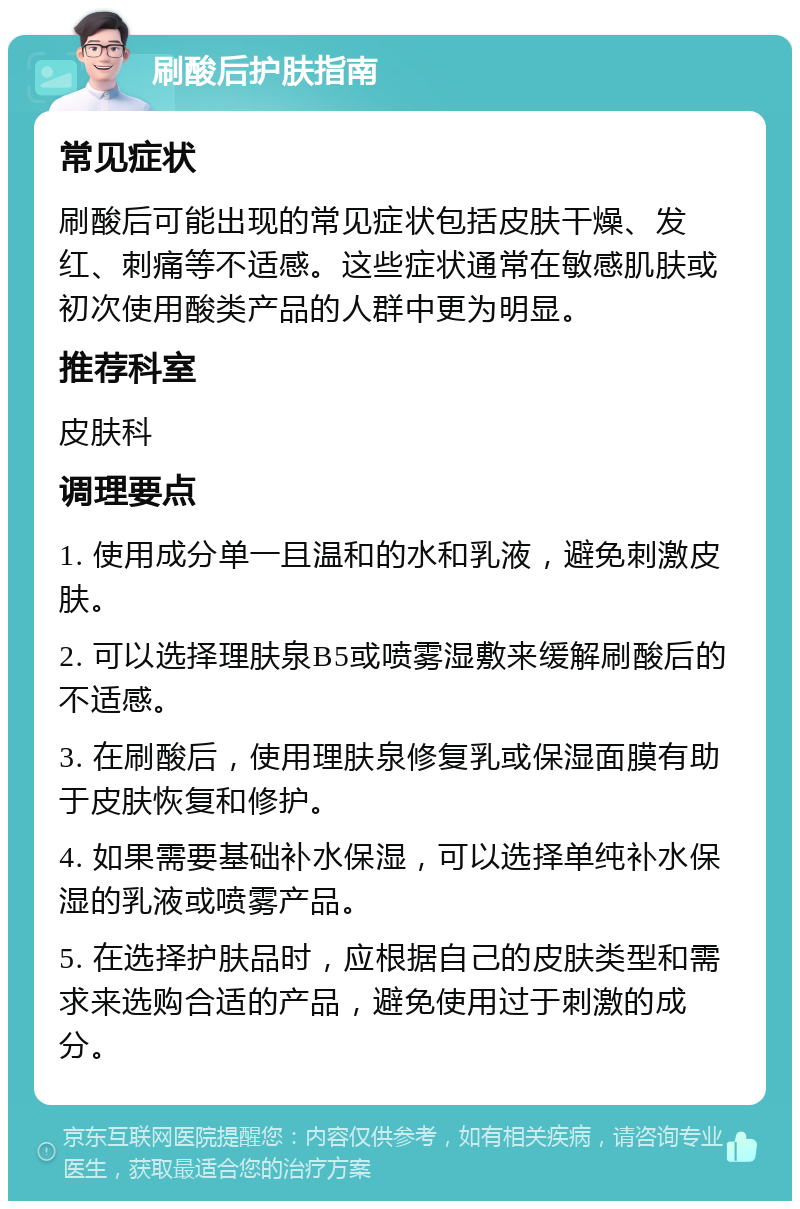 刷酸后护肤指南 常见症状 刷酸后可能出现的常见症状包括皮肤干燥、发红、刺痛等不适感。这些症状通常在敏感肌肤或初次使用酸类产品的人群中更为明显。 推荐科室 皮肤科 调理要点 1. 使用成分单一且温和的水和乳液，避免刺激皮肤。 2. 可以选择理肤泉B5或喷雾湿敷来缓解刷酸后的不适感。 3. 在刷酸后，使用理肤泉修复乳或保湿面膜有助于皮肤恢复和修护。 4. 如果需要基础补水保湿，可以选择单纯补水保湿的乳液或喷雾产品。 5. 在选择护肤品时，应根据自己的皮肤类型和需求来选购合适的产品，避免使用过于刺激的成分。