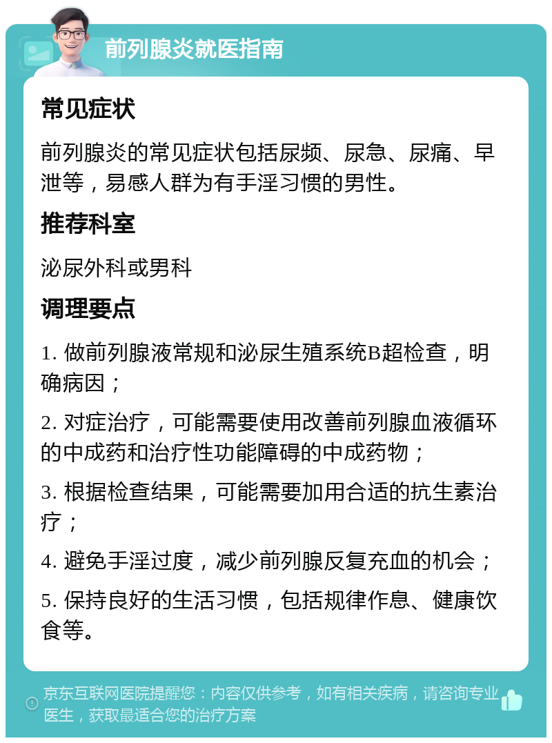 前列腺炎就医指南 常见症状 前列腺炎的常见症状包括尿频、尿急、尿痛、早泄等，易感人群为有手淫习惯的男性。 推荐科室 泌尿外科或男科 调理要点 1. 做前列腺液常规和泌尿生殖系统B超检查，明确病因； 2. 对症治疗，可能需要使用改善前列腺血液循环的中成药和治疗性功能障碍的中成药物； 3. 根据检查结果，可能需要加用合适的抗生素治疗； 4. 避免手淫过度，减少前列腺反复充血的机会； 5. 保持良好的生活习惯，包括规律作息、健康饮食等。