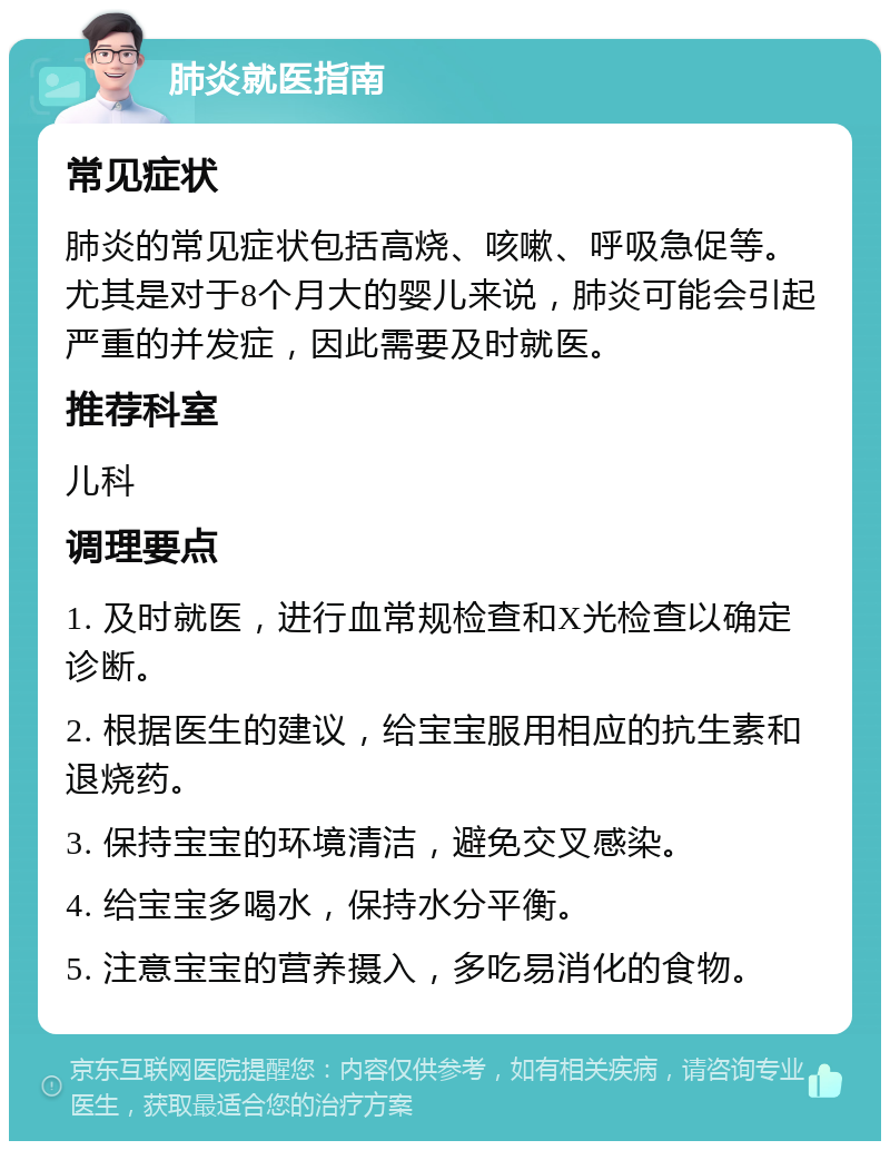 肺炎就医指南 常见症状 肺炎的常见症状包括高烧、咳嗽、呼吸急促等。尤其是对于8个月大的婴儿来说，肺炎可能会引起严重的并发症，因此需要及时就医。 推荐科室 儿科 调理要点 1. 及时就医，进行血常规检查和X光检查以确定诊断。 2. 根据医生的建议，给宝宝服用相应的抗生素和退烧药。 3. 保持宝宝的环境清洁，避免交叉感染。 4. 给宝宝多喝水，保持水分平衡。 5. 注意宝宝的营养摄入，多吃易消化的食物。