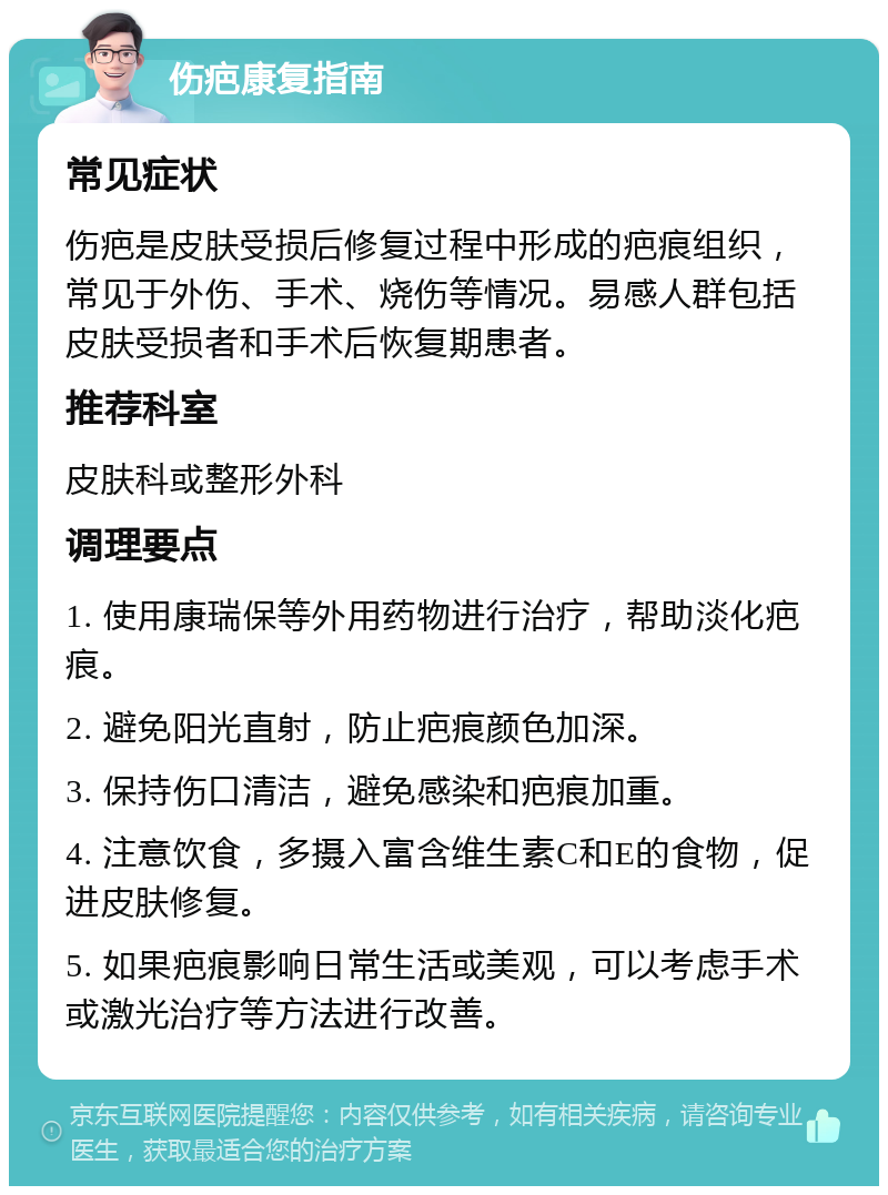 伤疤康复指南 常见症状 伤疤是皮肤受损后修复过程中形成的疤痕组织，常见于外伤、手术、烧伤等情况。易感人群包括皮肤受损者和手术后恢复期患者。 推荐科室 皮肤科或整形外科 调理要点 1. 使用康瑞保等外用药物进行治疗，帮助淡化疤痕。 2. 避免阳光直射，防止疤痕颜色加深。 3. 保持伤口清洁，避免感染和疤痕加重。 4. 注意饮食，多摄入富含维生素C和E的食物，促进皮肤修复。 5. 如果疤痕影响日常生活或美观，可以考虑手术或激光治疗等方法进行改善。