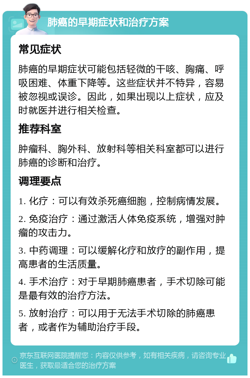 肺癌的早期症状和治疗方案 常见症状 肺癌的早期症状可能包括轻微的干咳、胸痛、呼吸困难、体重下降等。这些症状并不特异，容易被忽视或误诊。因此，如果出现以上症状，应及时就医并进行相关检查。 推荐科室 肿瘤科、胸外科、放射科等相关科室都可以进行肺癌的诊断和治疗。 调理要点 1. 化疗：可以有效杀死癌细胞，控制病情发展。 2. 免疫治疗：通过激活人体免疫系统，增强对肿瘤的攻击力。 3. 中药调理：可以缓解化疗和放疗的副作用，提高患者的生活质量。 4. 手术治疗：对于早期肺癌患者，手术切除可能是最有效的治疗方法。 5. 放射治疗：可以用于无法手术切除的肺癌患者，或者作为辅助治疗手段。