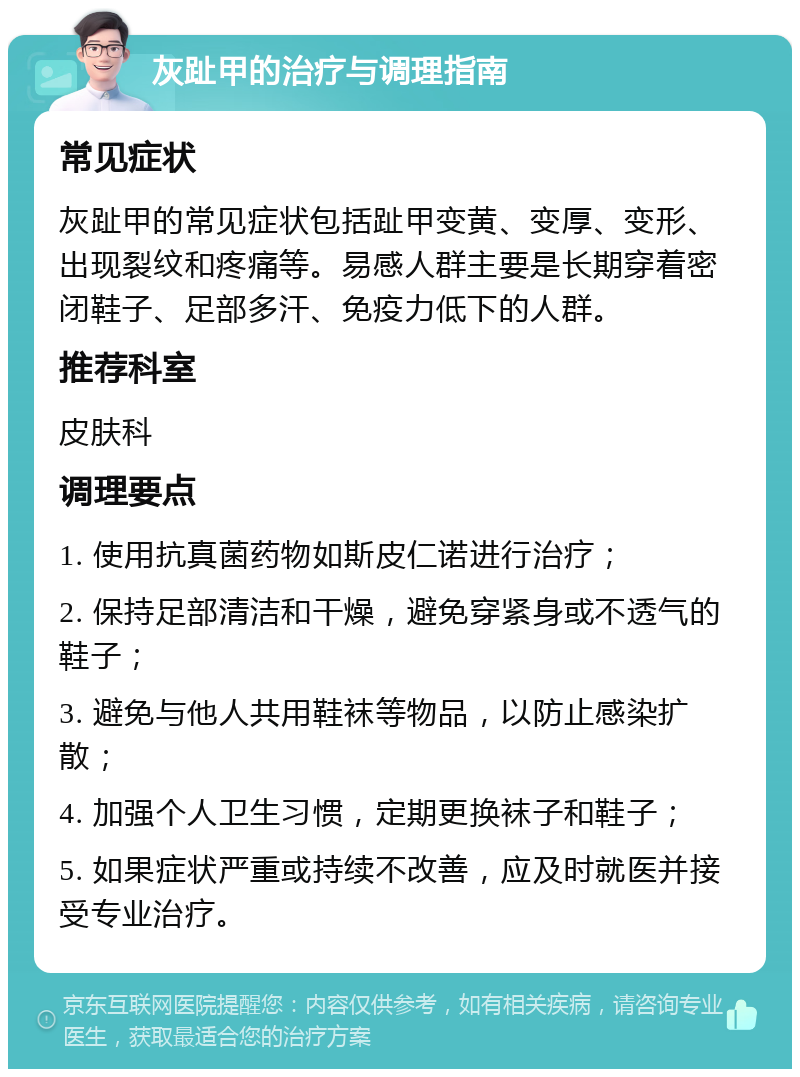 灰趾甲的治疗与调理指南 常见症状 灰趾甲的常见症状包括趾甲变黄、变厚、变形、出现裂纹和疼痛等。易感人群主要是长期穿着密闭鞋子、足部多汗、免疫力低下的人群。 推荐科室 皮肤科 调理要点 1. 使用抗真菌药物如斯皮仁诺进行治疗； 2. 保持足部清洁和干燥，避免穿紧身或不透气的鞋子； 3. 避免与他人共用鞋袜等物品，以防止感染扩散； 4. 加强个人卫生习惯，定期更换袜子和鞋子； 5. 如果症状严重或持续不改善，应及时就医并接受专业治疗。