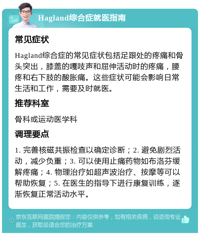 Hagland综合症就医指南 常见症状 Hagland综合症的常见症状包括足跟处的疼痛和骨头突出，膝盖的嘎吱声和屈伸活动时的疼痛，腰疼和右下肢的酸胀痛。这些症状可能会影响日常生活和工作，需要及时就医。 推荐科室 骨科或运动医学科 调理要点 1. 完善核磁共振检查以确定诊断；2. 避免剧烈活动，减少负重；3. 可以使用止痛药物如布洛芬缓解疼痛；4. 物理治疗如超声波治疗、按摩等可以帮助恢复；5. 在医生的指导下进行康复训练，逐渐恢复正常活动水平。