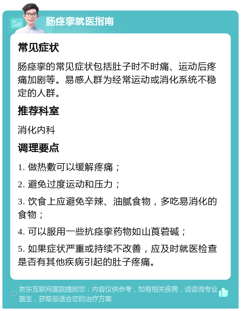 肠痉挛就医指南 常见症状 肠痉挛的常见症状包括肚子时不时痛、运动后疼痛加剧等。易感人群为经常运动或消化系统不稳定的人群。 推荐科室 消化内科 调理要点 1. 做热敷可以缓解疼痛； 2. 避免过度运动和压力； 3. 饮食上应避免辛辣、油腻食物，多吃易消化的食物； 4. 可以服用一些抗痉挛药物如山莨菪碱； 5. 如果症状严重或持续不改善，应及时就医检查是否有其他疾病引起的肚子疼痛。