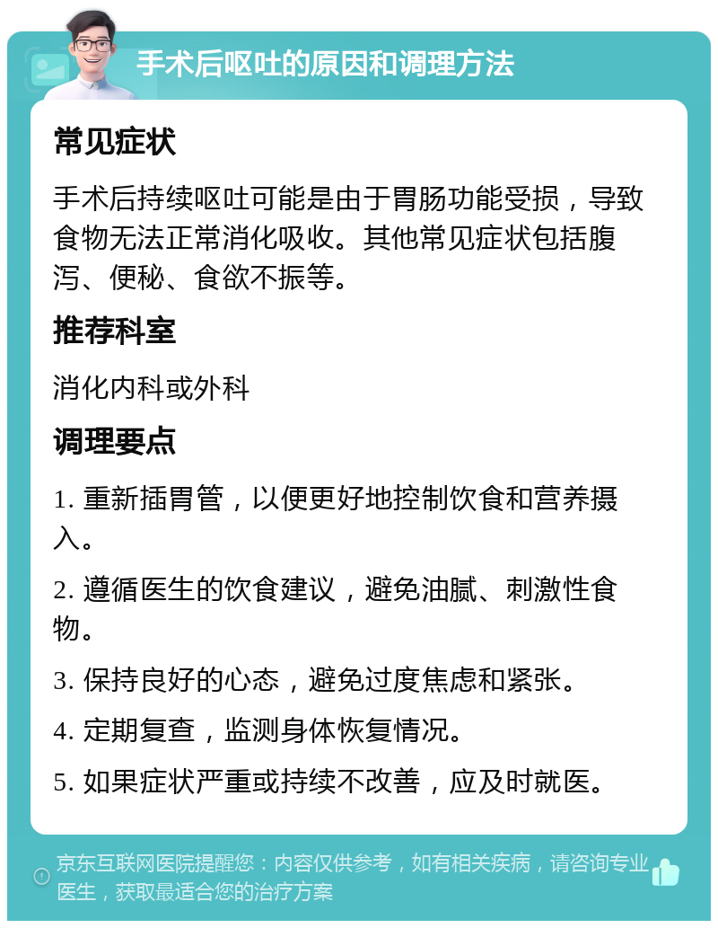 手术后呕吐的原因和调理方法 常见症状 手术后持续呕吐可能是由于胃肠功能受损，导致食物无法正常消化吸收。其他常见症状包括腹泻、便秘、食欲不振等。 推荐科室 消化内科或外科 调理要点 1. 重新插胃管，以便更好地控制饮食和营养摄入。 2. 遵循医生的饮食建议，避免油腻、刺激性食物。 3. 保持良好的心态，避免过度焦虑和紧张。 4. 定期复查，监测身体恢复情况。 5. 如果症状严重或持续不改善，应及时就医。