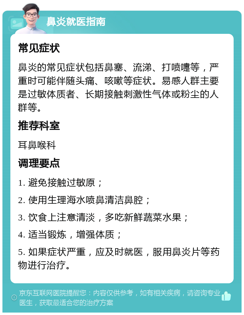 鼻炎就医指南 常见症状 鼻炎的常见症状包括鼻塞、流涕、打喷嚏等，严重时可能伴随头痛、咳嗽等症状。易感人群主要是过敏体质者、长期接触刺激性气体或粉尘的人群等。 推荐科室 耳鼻喉科 调理要点 1. 避免接触过敏原； 2. 使用生理海水喷鼻清洁鼻腔； 3. 饮食上注意清淡，多吃新鲜蔬菜水果； 4. 适当锻炼，增强体质； 5. 如果症状严重，应及时就医，服用鼻炎片等药物进行治疗。