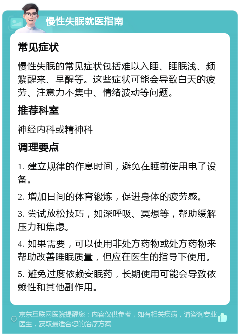 慢性失眠就医指南 常见症状 慢性失眠的常见症状包括难以入睡、睡眠浅、频繁醒来、早醒等。这些症状可能会导致白天的疲劳、注意力不集中、情绪波动等问题。 推荐科室 神经内科或精神科 调理要点 1. 建立规律的作息时间，避免在睡前使用电子设备。 2. 增加日间的体育锻炼，促进身体的疲劳感。 3. 尝试放松技巧，如深呼吸、冥想等，帮助缓解压力和焦虑。 4. 如果需要，可以使用非处方药物或处方药物来帮助改善睡眠质量，但应在医生的指导下使用。 5. 避免过度依赖安眠药，长期使用可能会导致依赖性和其他副作用。