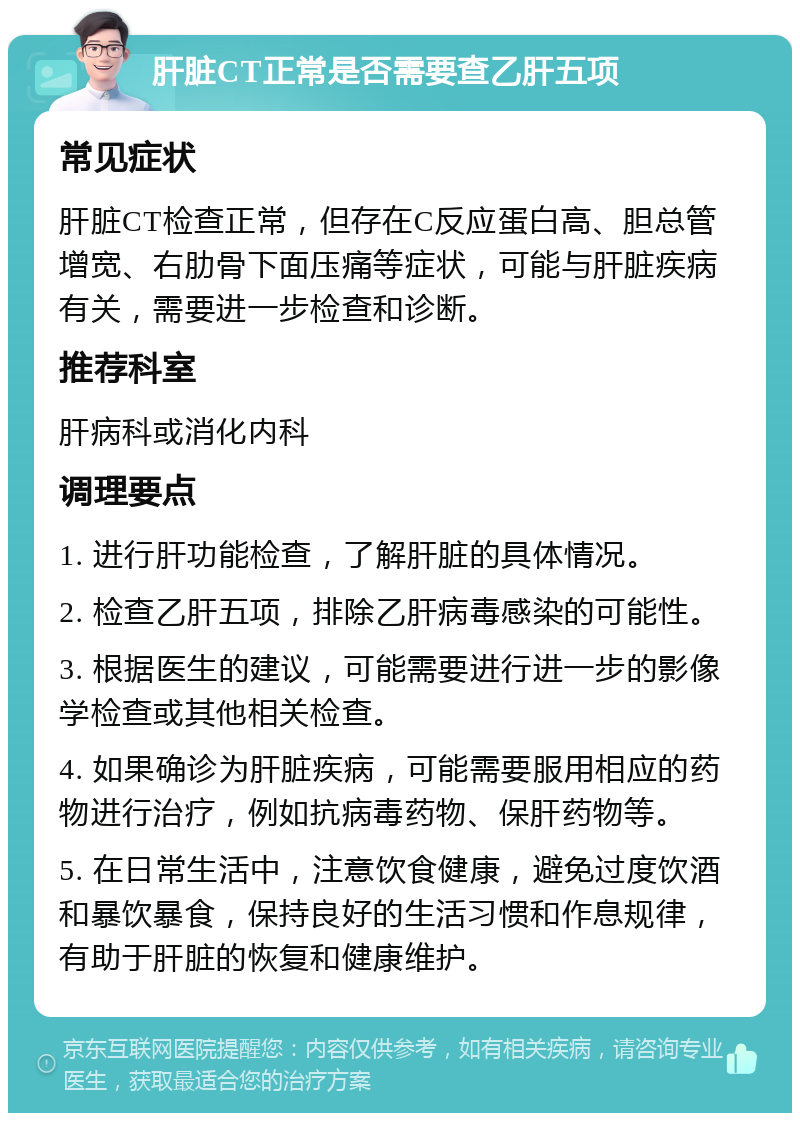 肝脏CT正常是否需要查乙肝五项 常见症状 肝脏CT检查正常，但存在C反应蛋白高、胆总管增宽、右肋骨下面压痛等症状，可能与肝脏疾病有关，需要进一步检查和诊断。 推荐科室 肝病科或消化内科 调理要点 1. 进行肝功能检查，了解肝脏的具体情况。 2. 检查乙肝五项，排除乙肝病毒感染的可能性。 3. 根据医生的建议，可能需要进行进一步的影像学检查或其他相关检查。 4. 如果确诊为肝脏疾病，可能需要服用相应的药物进行治疗，例如抗病毒药物、保肝药物等。 5. 在日常生活中，注意饮食健康，避免过度饮酒和暴饮暴食，保持良好的生活习惯和作息规律，有助于肝脏的恢复和健康维护。