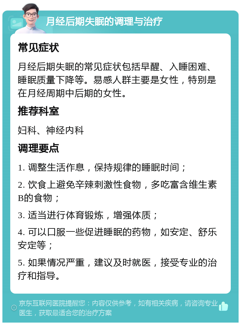 月经后期失眠的调理与治疗 常见症状 月经后期失眠的常见症状包括早醒、入睡困难、睡眠质量下降等。易感人群主要是女性，特别是在月经周期中后期的女性。 推荐科室 妇科、神经内科 调理要点 1. 调整生活作息，保持规律的睡眠时间； 2. 饮食上避免辛辣刺激性食物，多吃富含维生素B的食物； 3. 适当进行体育锻炼，增强体质； 4. 可以口服一些促进睡眠的药物，如安定、舒乐安定等； 5. 如果情况严重，建议及时就医，接受专业的治疗和指导。