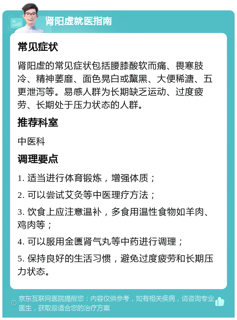 肾阳虚就医指南 常见症状 肾阳虚的常见症状包括腰膝酸软而痛、畏寒肢冷、精神萎靡、面色晃白或黧黑、大便稀溏、五更泄泻等。易感人群为长期缺乏运动、过度疲劳、长期处于压力状态的人群。 推荐科室 中医科 调理要点 1. 适当进行体育锻炼，增强体质； 2. 可以尝试艾灸等中医理疗方法； 3. 饮食上应注意温补，多食用温性食物如羊肉、鸡肉等； 4. 可以服用金匮肾气丸等中药进行调理； 5. 保持良好的生活习惯，避免过度疲劳和长期压力状态。