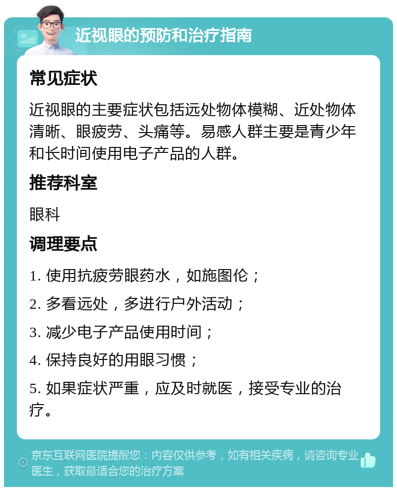 近视眼的预防和治疗指南 常见症状 近视眼的主要症状包括远处物体模糊、近处物体清晰、眼疲劳、头痛等。易感人群主要是青少年和长时间使用电子产品的人群。 推荐科室 眼科 调理要点 1. 使用抗疲劳眼药水，如施图伦； 2. 多看远处，多进行户外活动； 3. 减少电子产品使用时间； 4. 保持良好的用眼习惯； 5. 如果症状严重，应及时就医，接受专业的治疗。