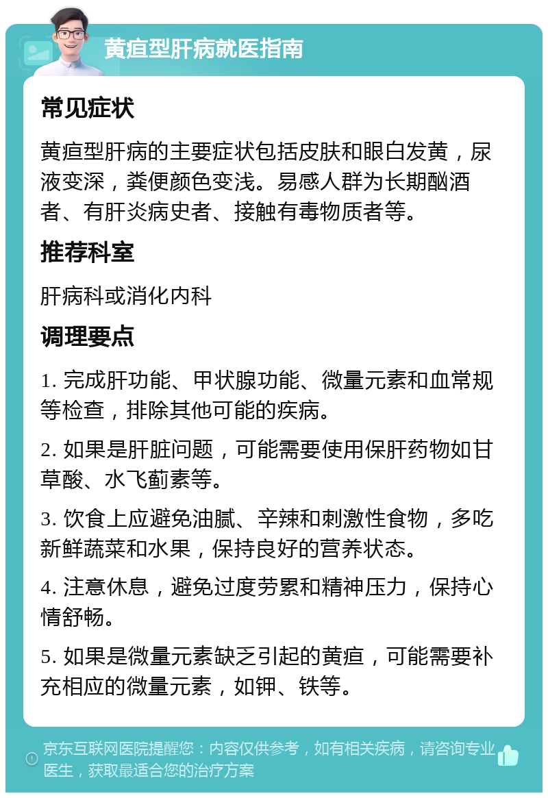 黄疸型肝病就医指南 常见症状 黄疸型肝病的主要症状包括皮肤和眼白发黄，尿液变深，粪便颜色变浅。易感人群为长期酗酒者、有肝炎病史者、接触有毒物质者等。 推荐科室 肝病科或消化内科 调理要点 1. 完成肝功能、甲状腺功能、微量元素和血常规等检查，排除其他可能的疾病。 2. 如果是肝脏问题，可能需要使用保肝药物如甘草酸、水飞蓟素等。 3. 饮食上应避免油腻、辛辣和刺激性食物，多吃新鲜蔬菜和水果，保持良好的营养状态。 4. 注意休息，避免过度劳累和精神压力，保持心情舒畅。 5. 如果是微量元素缺乏引起的黄疸，可能需要补充相应的微量元素，如钾、铁等。