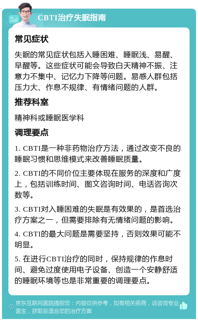 CBTI治疗失眠指南 常见症状 失眠的常见症状包括入睡困难、睡眠浅、易醒、早醒等。这些症状可能会导致白天精神不振、注意力不集中、记忆力下降等问题。易感人群包括压力大、作息不规律、有情绪问题的人群。 推荐科室 精神科或睡眠医学科 调理要点 1. CBTI是一种非药物治疗方法，通过改变不良的睡眠习惯和思维模式来改善睡眠质量。 2. CBTI的不同价位主要体现在服务的深度和广度上，包括训练时间、图文咨询时间、电话咨询次数等。 3. CBTI对入睡困难的失眠是有效果的，是首选治疗方案之一，但需要排除有无情绪问题的影响。 4. CBTI的最大问题是需要坚持，否则效果可能不明显。 5. 在进行CBTI治疗的同时，保持规律的作息时间、避免过度使用电子设备、创造一个安静舒适的睡眠环境等也是非常重要的调理要点。