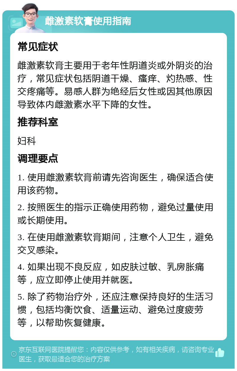 雌激素软膏使用指南 常见症状 雌激素软膏主要用于老年性阴道炎或外阴炎的治疗，常见症状包括阴道干燥、瘙痒、灼热感、性交疼痛等。易感人群为绝经后女性或因其他原因导致体内雌激素水平下降的女性。 推荐科室 妇科 调理要点 1. 使用雌激素软膏前请先咨询医生，确保适合使用该药物。 2. 按照医生的指示正确使用药物，避免过量使用或长期使用。 3. 在使用雌激素软膏期间，注意个人卫生，避免交叉感染。 4. 如果出现不良反应，如皮肤过敏、乳房胀痛等，应立即停止使用并就医。 5. 除了药物治疗外，还应注意保持良好的生活习惯，包括均衡饮食、适量运动、避免过度疲劳等，以帮助恢复健康。