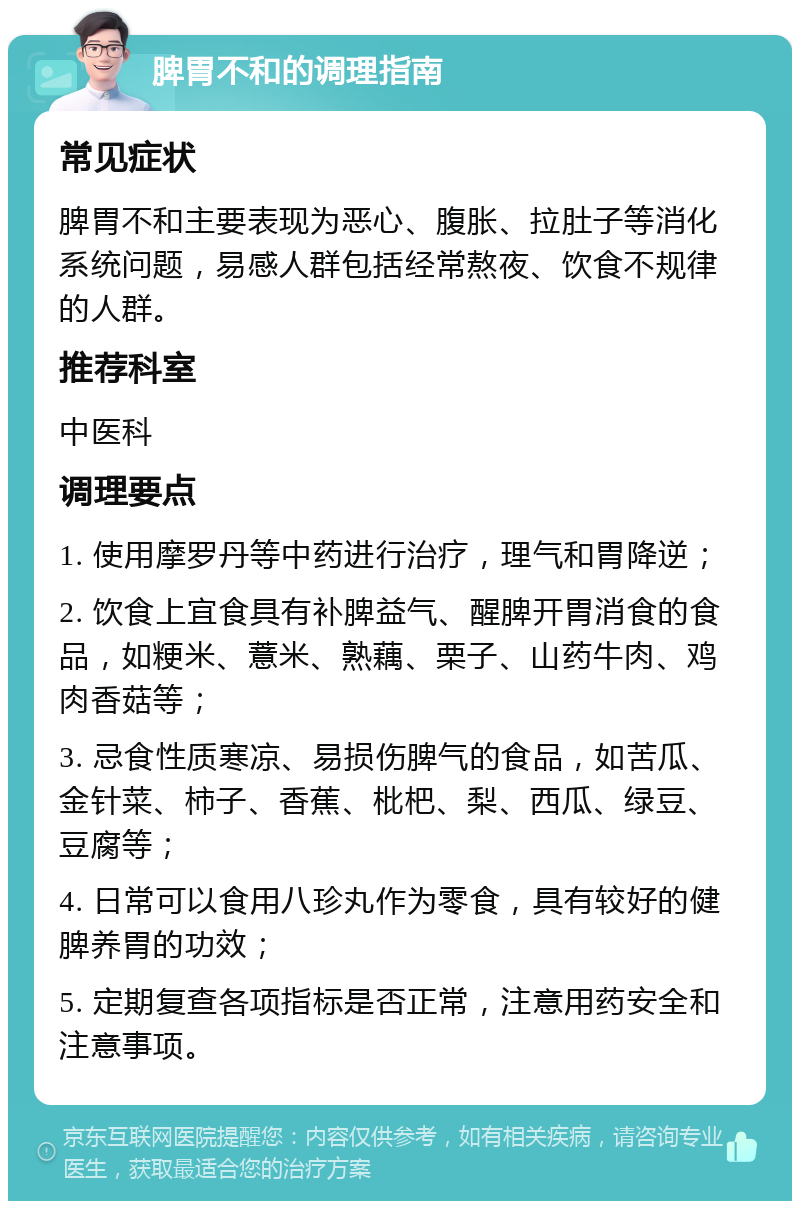 脾胃不和的调理指南 常见症状 脾胃不和主要表现为恶心、腹胀、拉肚子等消化系统问题，易感人群包括经常熬夜、饮食不规律的人群。 推荐科室 中医科 调理要点 1. 使用摩罗丹等中药进行治疗，理气和胃降逆； 2. 饮食上宜食具有补脾益气、醒脾开胃消食的食品，如粳米、薏米、熟藕、栗子、山药牛肉、鸡肉香菇等； 3. 忌食性质寒凉、易损伤脾气的食品，如苦瓜、金针菜、柿子、香蕉、枇杷、梨、西瓜、绿豆、豆腐等； 4. 日常可以食用八珍丸作为零食，具有较好的健脾养胃的功效； 5. 定期复查各项指标是否正常，注意用药安全和注意事项。