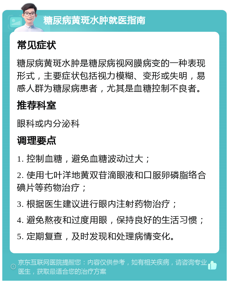 糖尿病黄斑水肿就医指南 常见症状 糖尿病黄斑水肿是糖尿病视网膜病变的一种表现形式，主要症状包括视力模糊、变形或失明，易感人群为糖尿病患者，尤其是血糖控制不良者。 推荐科室 眼科或内分泌科 调理要点 1. 控制血糖，避免血糖波动过大； 2. 使用七叶洋地黄双苷滴眼液和口服卵磷脂络合碘片等药物治疗； 3. 根据医生建议进行眼内注射药物治疗； 4. 避免熬夜和过度用眼，保持良好的生活习惯； 5. 定期复查，及时发现和处理病情变化。