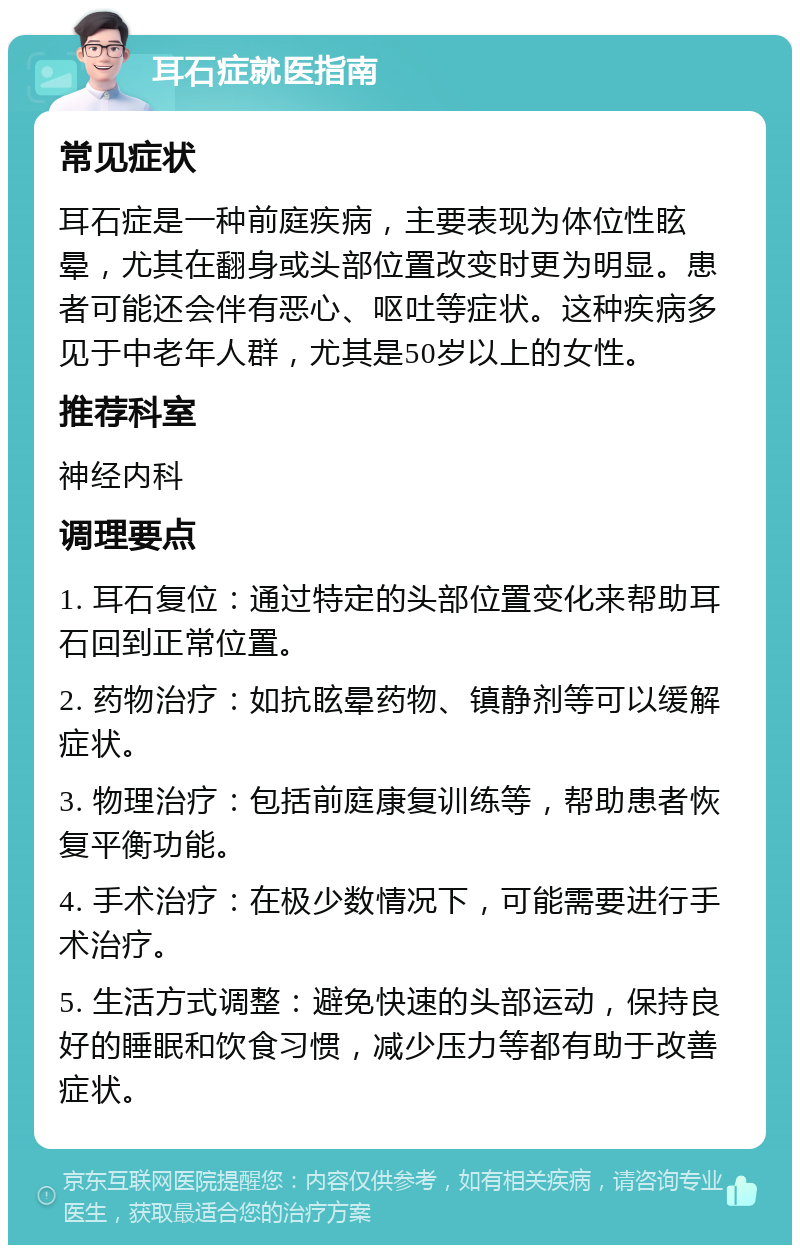 耳石症就医指南 常见症状 耳石症是一种前庭疾病，主要表现为体位性眩晕，尤其在翻身或头部位置改变时更为明显。患者可能还会伴有恶心、呕吐等症状。这种疾病多见于中老年人群，尤其是50岁以上的女性。 推荐科室 神经内科 调理要点 1. 耳石复位：通过特定的头部位置变化来帮助耳石回到正常位置。 2. 药物治疗：如抗眩晕药物、镇静剂等可以缓解症状。 3. 物理治疗：包括前庭康复训练等，帮助患者恢复平衡功能。 4. 手术治疗：在极少数情况下，可能需要进行手术治疗。 5. 生活方式调整：避免快速的头部运动，保持良好的睡眠和饮食习惯，减少压力等都有助于改善症状。