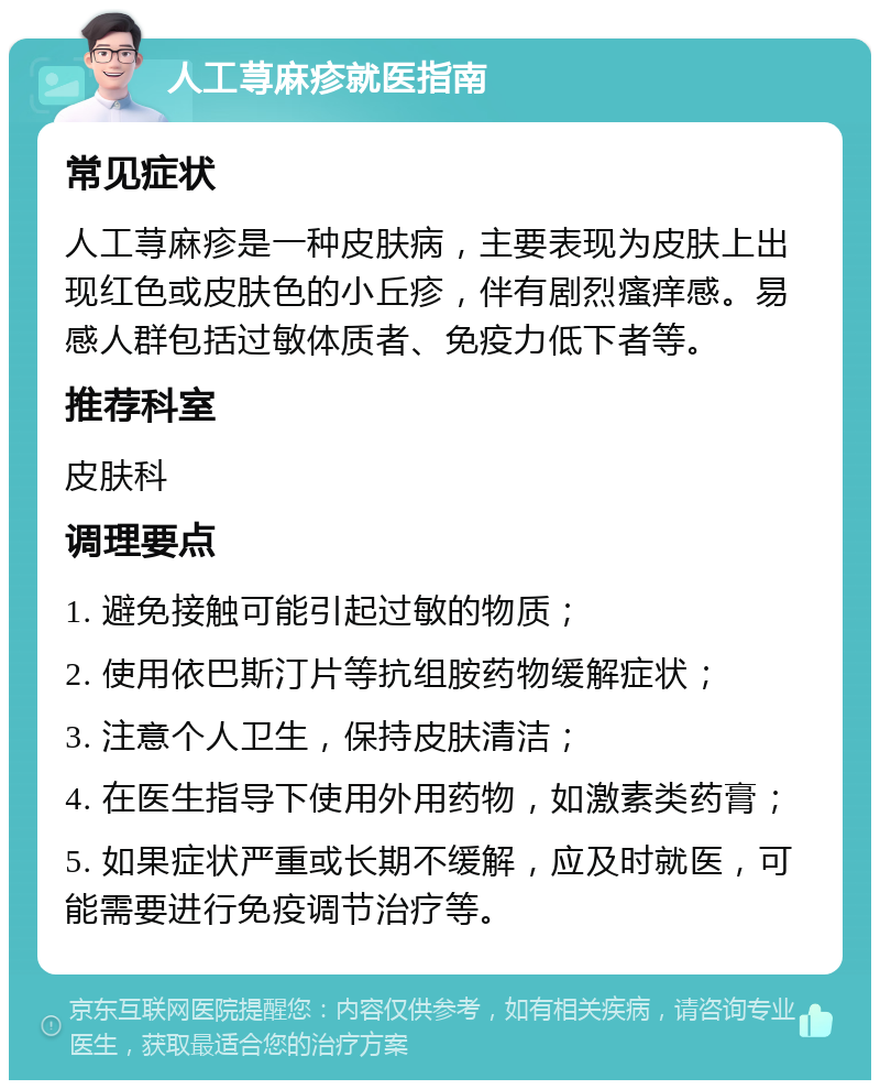 人工荨麻疹就医指南 常见症状 人工荨麻疹是一种皮肤病，主要表现为皮肤上出现红色或皮肤色的小丘疹，伴有剧烈瘙痒感。易感人群包括过敏体质者、免疫力低下者等。 推荐科室 皮肤科 调理要点 1. 避免接触可能引起过敏的物质； 2. 使用依巴斯汀片等抗组胺药物缓解症状； 3. 注意个人卫生，保持皮肤清洁； 4. 在医生指导下使用外用药物，如激素类药膏； 5. 如果症状严重或长期不缓解，应及时就医，可能需要进行免疫调节治疗等。