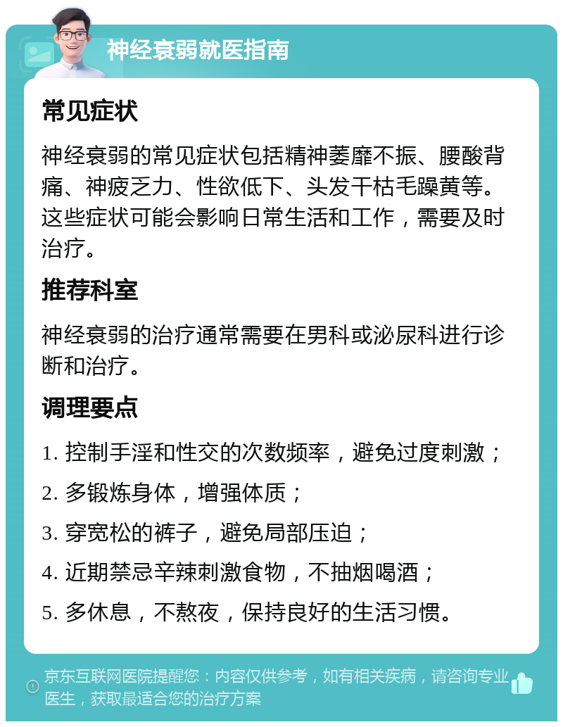 神经衰弱就医指南 常见症状 神经衰弱的常见症状包括精神萎靡不振、腰酸背痛、神疲乏力、性欲低下、头发干枯毛躁黄等。这些症状可能会影响日常生活和工作，需要及时治疗。 推荐科室 神经衰弱的治疗通常需要在男科或泌尿科进行诊断和治疗。 调理要点 1. 控制手淫和性交的次数频率，避免过度刺激； 2. 多锻炼身体，增强体质； 3. 穿宽松的裤子，避免局部压迫； 4. 近期禁忌辛辣刺激食物，不抽烟喝酒； 5. 多休息，不熬夜，保持良好的生活习惯。