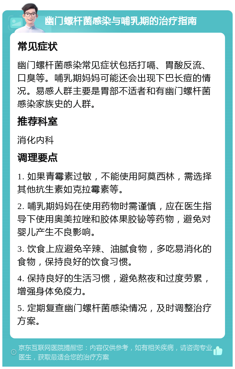 幽门螺杆菌感染与哺乳期的治疗指南 常见症状 幽门螺杆菌感染常见症状包括打嗝、胃酸反流、口臭等。哺乳期妈妈可能还会出现下巴长痘的情况。易感人群主要是胃部不适者和有幽门螺杆菌感染家族史的人群。 推荐科室 消化内科 调理要点 1. 如果青霉素过敏，不能使用阿莫西林，需选择其他抗生素如克拉霉素等。 2. 哺乳期妈妈在使用药物时需谨慎，应在医生指导下使用奥美拉唑和胶体果胶铋等药物，避免对婴儿产生不良影响。 3. 饮食上应避免辛辣、油腻食物，多吃易消化的食物，保持良好的饮食习惯。 4. 保持良好的生活习惯，避免熬夜和过度劳累，增强身体免疫力。 5. 定期复查幽门螺杆菌感染情况，及时调整治疗方案。