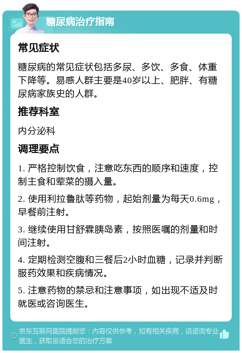 糖尿病治疗指南 常见症状 糖尿病的常见症状包括多尿、多饮、多食、体重下降等。易感人群主要是40岁以上、肥胖、有糖尿病家族史的人群。 推荐科室 内分泌科 调理要点 1. 严格控制饮食，注意吃东西的顺序和速度，控制主食和荤菜的摄入量。 2. 使用利拉鲁肽等药物，起始剂量为每天0.6mg，早餐前注射。 3. 继续使用甘舒霖胰岛素，按照医嘱的剂量和时间注射。 4. 定期检测空腹和三餐后2小时血糖，记录并判断服药效果和疾病情况。 5. 注意药物的禁忌和注意事项，如出现不适及时就医或咨询医生。