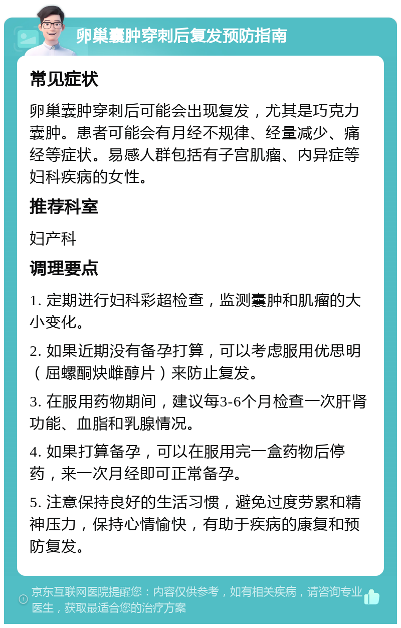 卵巢囊肿穿刺后复发预防指南 常见症状 卵巢囊肿穿刺后可能会出现复发，尤其是巧克力囊肿。患者可能会有月经不规律、经量减少、痛经等症状。易感人群包括有子宫肌瘤、内异症等妇科疾病的女性。 推荐科室 妇产科 调理要点 1. 定期进行妇科彩超检查，监测囊肿和肌瘤的大小变化。 2. 如果近期没有备孕打算，可以考虑服用优思明（屈螺酮炔雌醇片）来防止复发。 3. 在服用药物期间，建议每3-6个月检查一次肝肾功能、血脂和乳腺情况。 4. 如果打算备孕，可以在服用完一盒药物后停药，来一次月经即可正常备孕。 5. 注意保持良好的生活习惯，避免过度劳累和精神压力，保持心情愉快，有助于疾病的康复和预防复发。