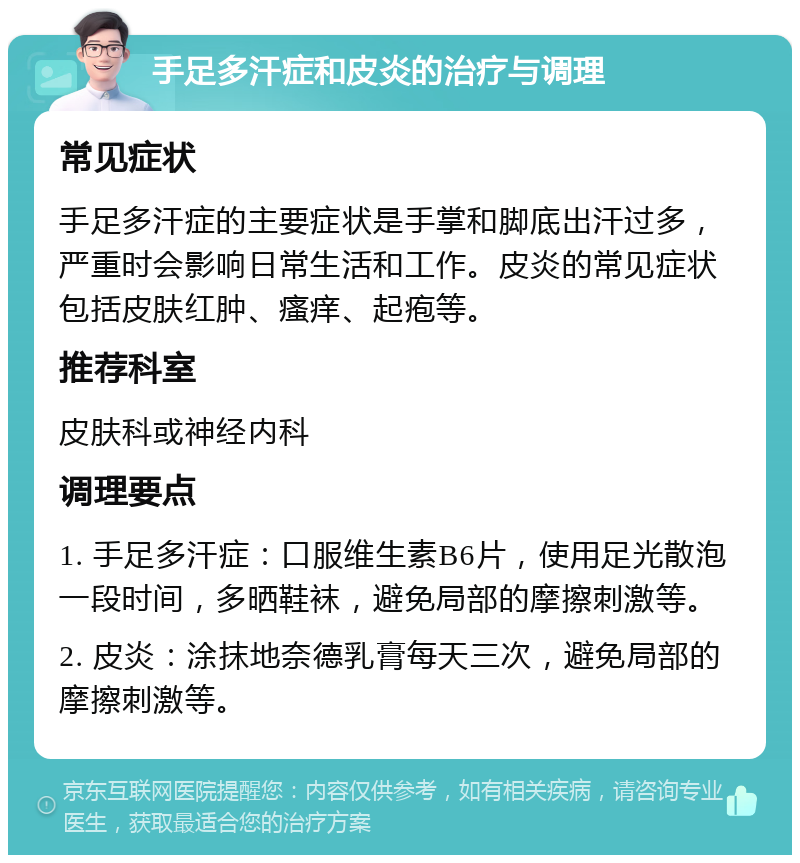 手足多汗症和皮炎的治疗与调理 常见症状 手足多汗症的主要症状是手掌和脚底出汗过多，严重时会影响日常生活和工作。皮炎的常见症状包括皮肤红肿、瘙痒、起疱等。 推荐科室 皮肤科或神经内科 调理要点 1. 手足多汗症：口服维生素B6片，使用足光散泡一段时间，多晒鞋袜，避免局部的摩擦刺激等。 2. 皮炎：涂抹地奈德乳膏每天三次，避免局部的摩擦刺激等。